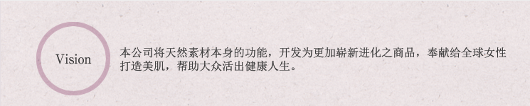 Vision:本公司将天然素材本身的功能,开发为更加崭新进化之商品,奉献给全球女性打造美肌,帮助大众活出健康人生。