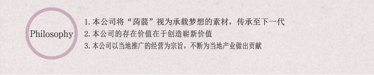 Philosophy:1.本公司将“蒟蒻”视为承载梦想的素材,传承至下一代 2.本公司的存在价值在于创造崭新价值 3.本公司以当地推广的经营为宗旨,不断为当地产业做出贡献