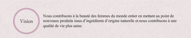 Vision:Nous contribuons à la beauté des femmes du monde entier en mettant au point de nouveaux produits issus d'ingrédients d'origine naturelle et nous contribuons à une qualité de vie plus saine.
