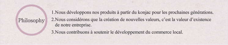 Philosophy:1.Nous développons nos produits à partir du konjac pour les prochaines générations. 2.Nous considérons que la création de nouvelles valeurs, c'est la valeur d'existence de notre entreprise. 3. Nous contribuons à soutenir le développement du commerce local.