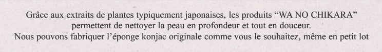 Grâce aux extraits de plantes typiquement japonaises, les produits "WANOCHIKARA" permettent de nettoyer la peau en profondeur et tout en douceur.Nous pouvons fabriquer l'éponge konjac originale comme vous le souhaitez, même en petit lot