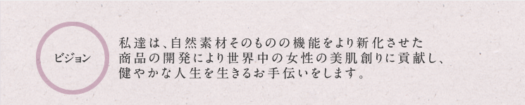 ビジョン:私達は、自然素材そのものの機能をより新化させた商品の開発により世界中の女性の美肌創りに貢献し、健やかな人生を活きるお手伝いをします。