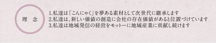 理念:1.私達は地域発信の経営をモットーに地域に貢献し続けます2.私達は「こんにゃく」を夢ある素材として次世代に継承します3.私達は、個性あふれる価値ある会社を創ります。