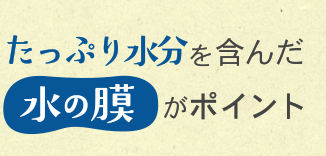 たっぷり水分を含んだ水の膜がポイント