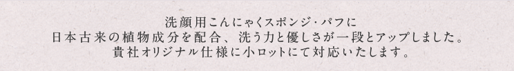 洗顔用こんにゃくスポンジ・パフに日本古来の植物成分を配合、洗う力と優しさが一段とアップしました。貴社オリジナル仕様に小ロットから対応いたします。