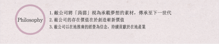 Philosophy:1.敝公司將「蒟蒻」視為承載夢想的素材，傳承至下一世代2.敝公司的存在價值在於創造嶄新價值敝公司以在地推廣的經營為信念，持續貢獻於在地產業