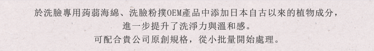 於洗臉專用蒟蒻海綿、洗臉粉撲OEM產品中添加日本自古以來的植物成分，進一步提升了洗淨力與溫和感。可配合貴公司原創規格，從小批量開始處理。